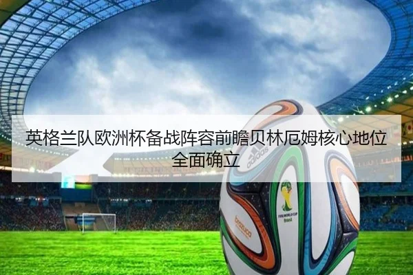 英格兰队欧洲杯备战阵容前瞻贝林厄姆核心地位全面确立