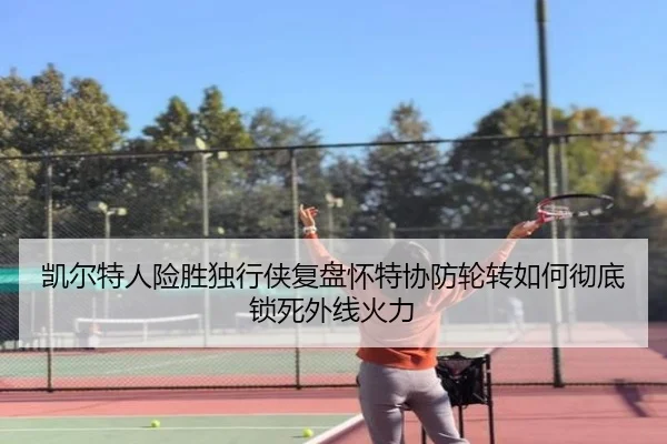 凯尔特人险胜独行侠复盘怀特协防轮转如何彻底锁死外线火力