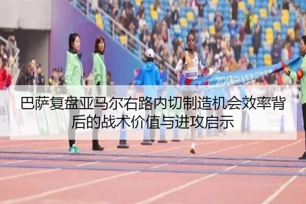 巴萨复盘亚马尔右路内切制造机会效率背后的战术价值与进攻启示