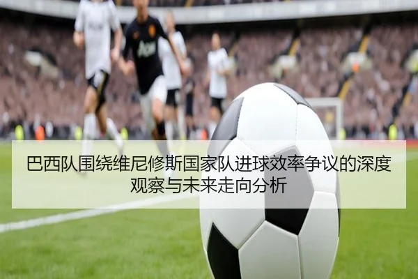 巴西队围绕维尼修斯国家队进球效率争议的深度观察与未来走向分析