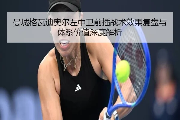 曼城格瓦迪奥尔左中卫前插战术效果复盘与体系价值深度解析