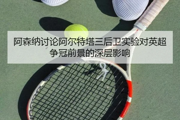 阿森纳讨论阿尔特塔三后卫实验对英超争冠前景的深层影响