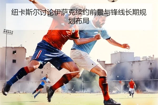 纽卡斯尔讨论伊萨克续约前景与锋线长期规划布局